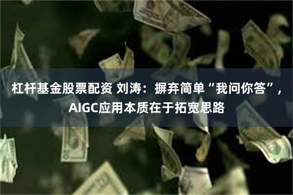 杠杆基金股票配资 刘涛：摒弃简单“我问你答”，AIGC应用本质在于拓宽思路