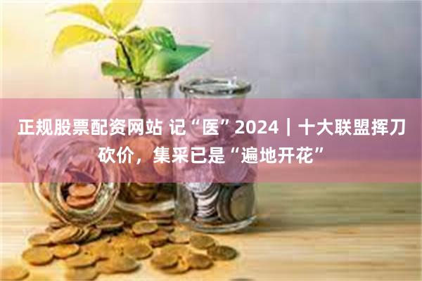 正规股票配资网站 记“医”2024｜十大联盟挥刀砍价，集采已是“遍地开花”