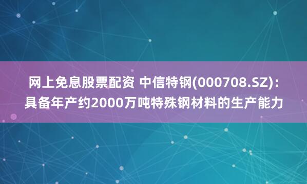 网上免息股票配资 中信特钢(000708.SZ)：具备年产约2000万吨特殊钢材料的生产能力