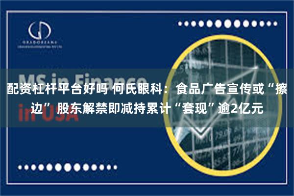 配资杠杆平台好吗 何氏眼科：食品广告宣传或“擦边” 股东解禁即减持累计“套现”逾2亿元