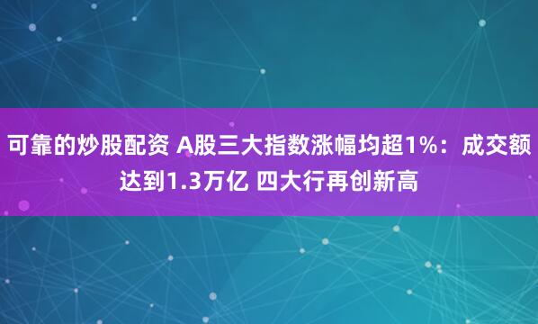 可靠的炒股配资 A股三大指数涨幅均超1%：成交额达到1.3万亿 四大行再创新高