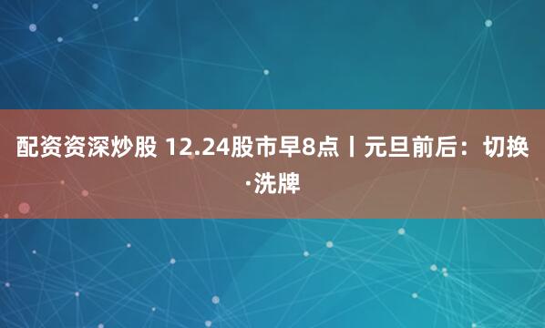 配资资深炒股 12.24股市早8点丨元旦前后：切换·洗牌