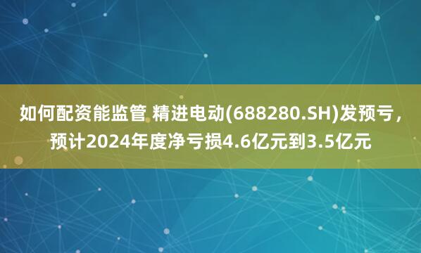 如何配资能监管 精进电动(688280.SH)发预亏，预计2024年度净亏损4.6亿元到3.5亿元