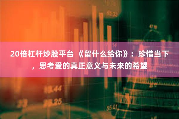 20倍杠杆炒股平台 《留什么给你》：珍惜当下，思考爱的真正意义与未来的希望