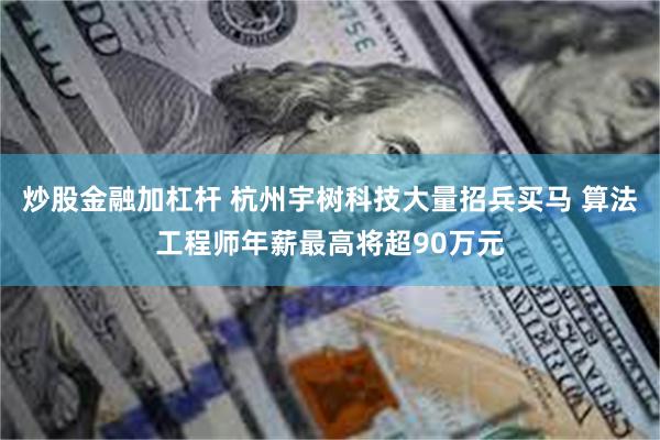 炒股金融加杠杆 杭州宇树科技大量招兵买马 算法工程师年薪最高将超90万元