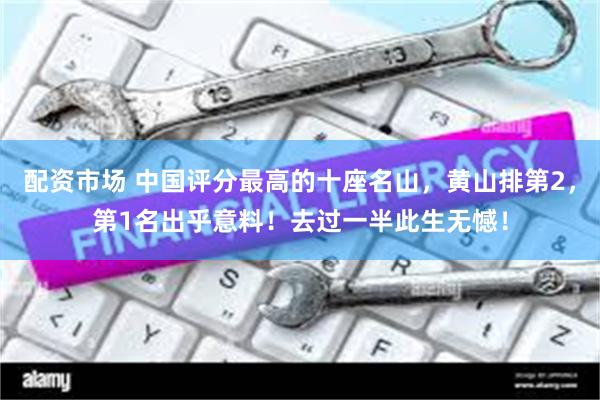 配资市场 中国评分最高的十座名山，黄山排第2，第1名出乎意料！去过一半此生无憾！