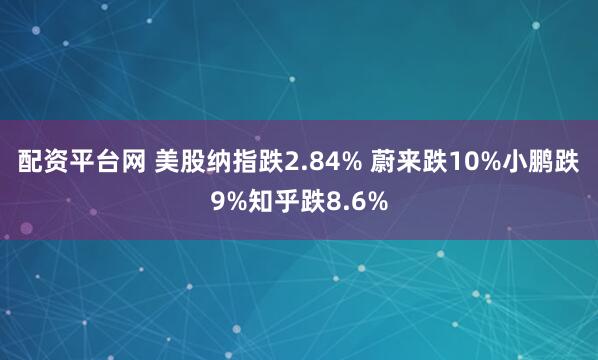 配资平台网 美股纳指跌2.84% 蔚来跌10%小鹏跌9%知乎跌8.6%