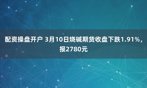 配资操盘开户 3月10日烧碱期货收盘下跌1.91%，报2780元