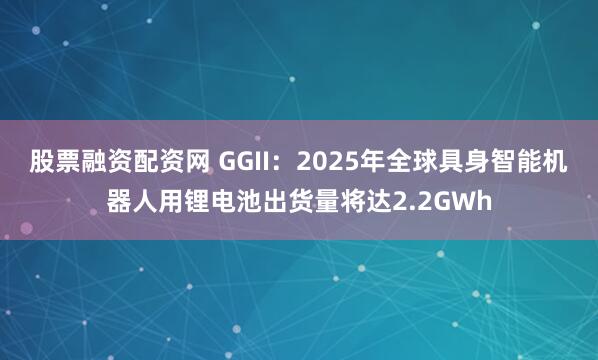 股票融资配资网 GGII：2025年全球具身智能机器人用锂电池出货量将达2.2GWh