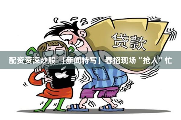 配资资深炒股 【新闻特写】春招现场“抢人”忙