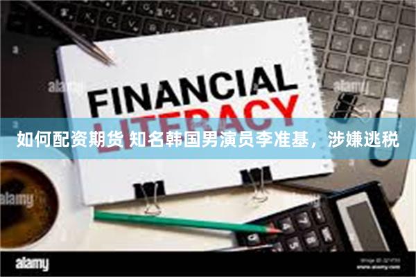 如何配资期货 知名韩国男演员李准基，涉嫌逃税