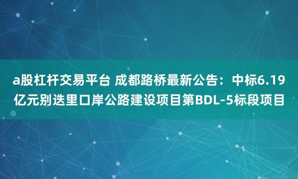 a股杠杆交易平台 成都路桥最新公告：中标6.19亿元别迭里口岸公路建设项目第BDL-5标段项目