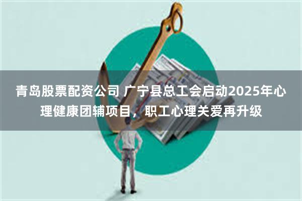 青岛股票配资公司 广宁县总工会启动2025年心理健康团辅项目，职工心理关爱再升级