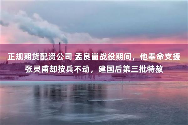 正规期货配资公司 孟良崮战役期间，他奉命支援张灵甫却按兵不动，建国后第三批特赦