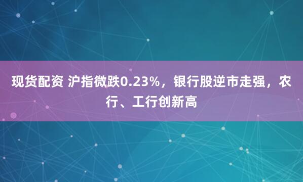 现货配资 沪指微跌0.23%，银行股逆市走强，农行、工行创新高