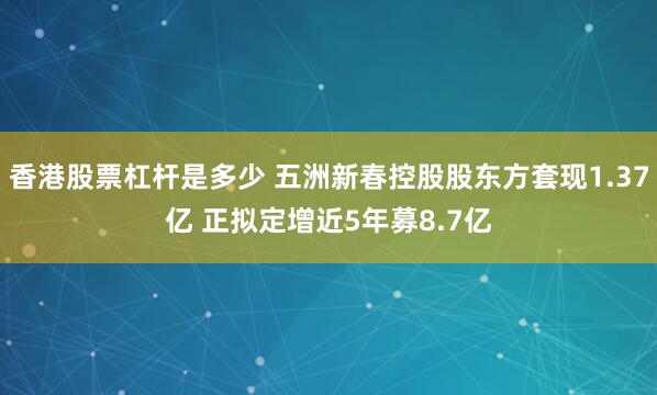 香港股票杠杆是多少 五洲新春控股股东方套现1.37亿 正拟定增近5年募8.7亿