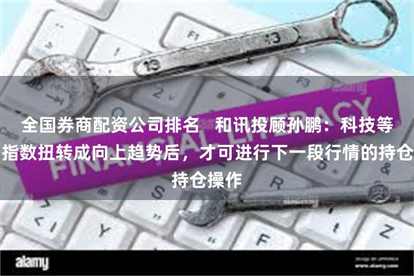全国券商配资公司排名   和讯投顾孙鹏：科技等双创指数扭转成向上趋势后，才可进行下一段行情的持仓操作