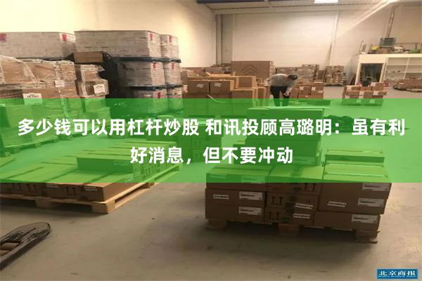 多少钱可以用杠杆炒股 和讯投顾高璐明：虽有利好消息，但不要冲动