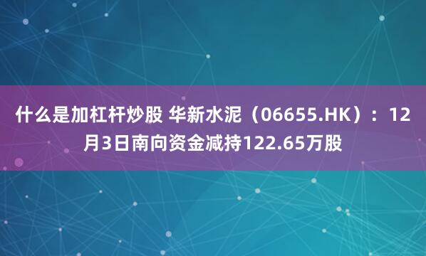 什么是加杠杆炒股 华新水泥（06655.HK）：12月3日南向资金减持122.65万股