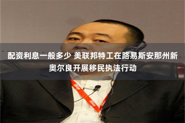 配资利息一般多少 美联邦特工在路易斯安那州新奥尔良开展移民执法行动