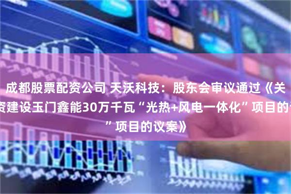 成都股票配资公司 天沃科技：股东会审议通过《关于投资建设玉门鑫能30万千瓦“光热+风电一体化”项目的议案》