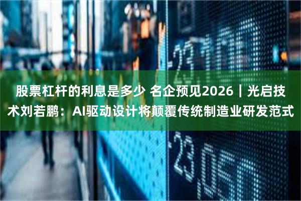 股票杠杆的利息是多少 名企预见2026｜光启技术刘若鹏：AI驱动设计将颠覆传统制造业研发范式